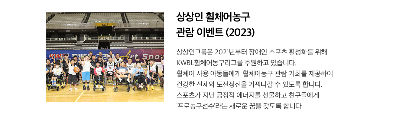 상상인 휠체어농구 관람 이벤트 (2023) 상상인그룹은 2021년부터 장애인 스포츠 활성화를 위해 KWBL휠체어농구리그를 후원하고 있습니다. 휠체어 사용 아동들에게 휠체어농구 관람 기회를 제공하여 건강한 신체와 도전정신을 가꿔나갈 수 있도록 합니다. 스포츠가 지닌 긍정적 에너지를 선물하고 친구들에게 '프로농구선수'라는 새로운 꿈을 갖도록 합니다